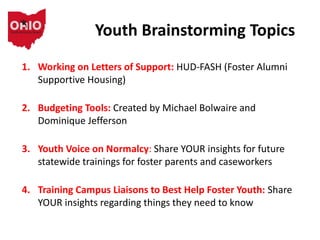 Youth Brainstorming Topics
1. Working on Letters of Support: HUD-FASH (Foster Alumni
Supportive Housing)
2. Budgeting Tools: Created by Michael Bolwaire and
Dominique Jefferson
3. Youth Voice on Normalcy: Share YOUR insights for future
statewide trainings for foster parents and caseworkers
4. Training Campus Liaisons to Best Help Foster Youth: Share
YOUR insights regarding things they need to know
 