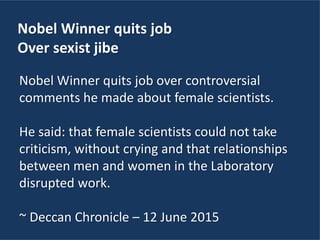 Nobel Winner quits job
Over sexist jibe
Nobel Winner quits job over controversial
comments he made about female scientists.
He said: that female scientists could not take
criticism, without crying and that relationships
between men and women in the Laboratory
disrupted work.
~ Deccan Chronicle – 12 June 2015
 