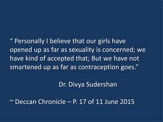 “ Personally I believe that our girls have
opened up as far as sexuality is concerned; we
have kind of accepted that; But we have not
smartened up as far as contraception goes.”
Dr. Divya Sudershan
~ Deccan Chronicle – P. 17 of 11 June 2015
 