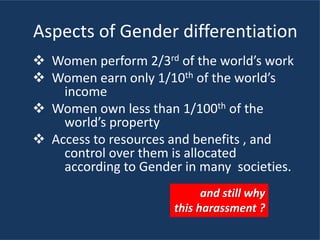 Aspects of Gender differentiation
 Women perform 2/3rd of the world’s work
 Women earn only 1/10th of the world’s
income
 Women own less than 1/100th of the
world’s property
 Access to resources and benefits , and
control over them is allocated
according to Gender in many societies.
and still why
this harassment ?
 