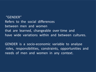 “GENDER”
Refers to the social differences
between men and women
that are learned, changeable over time and
have wide variations within and between cultures.
GENDER is a socio-economic variable to analyse
roles, responsibilities, constraints, opportunities and
needs of men and women in any context.
 