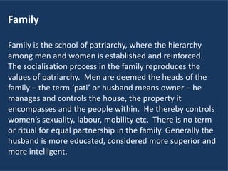 Family
Family is the school of patriarchy, where the hierarchy
among men and women is established and reinforced.
The socialisation process in the family reproduces the
values of patriarchy. Men are deemed the heads of the
family – the term ‘pati’ or husband means owner – he
manages and controls the house, the property it
encompasses and the people within. He thereby controls
women’s sexuality, labour, mobility etc. There is no term
or ritual for equal partnership in the family. Generally the
husband is more educated, considered more superior and
more intelligent.
 
