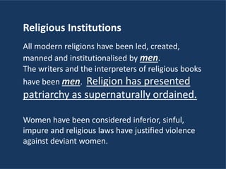 Religious Institutions
All modern religions have been led, created,
manned and institutionalised by men.
The writers and the interpreters of religious books
have been men. Religion has presented
patriarchy as supernaturally ordained.
Women have been considered inferior, sinful,
impure and religious laws have justified violence
against deviant women.
 
