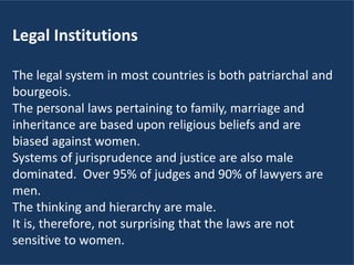 Legal Institutions
The legal system in most countries is both patriarchal and
bourgeois.
The personal laws pertaining to family, marriage and
inheritance are based upon religious beliefs and are
biased against women.
Systems of jurisprudence and justice are also male
dominated. Over 95% of judges and 90% of lawyers are
men.
The thinking and hierarchy are male.
It is, therefore, not surprising that the laws are not
sensitive to women.
 