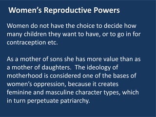 Women’s Reproductive Powers
Women do not have the choice to decide how
many children they want to have, or to go in for
contraception etc.
As a mother of sons she has more value than as
a mother of daughters. The ideology of
motherhood is considered one of the bases of
women’s oppression, because it creates
feminine and masculine character types, which
in turn perpetuate patriarchy.
 