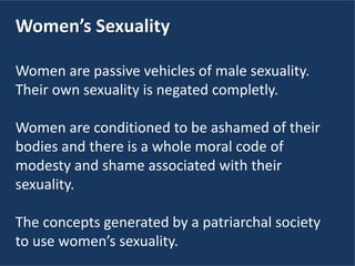 Women’s Sexuality
Women are passive vehicles of male sexuality.
Their own sexuality is negated completly.
Women are conditioned to be ashamed of their
bodies and there is a whole moral code of
modesty and shame associated with their
sexuality.
The concepts generated by a patriarchal society
to use women’s sexuality.
 