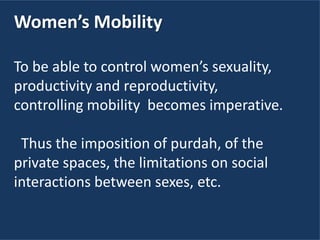 Women’s Mobility
To be able to control women’s sexuality,
productivity and reproductivity,
controlling mobility becomes imperative.
Thus the imposition of purdah, of the
private spaces, the limitations on social
interactions between sexes, etc.
 