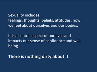 Sexuality includes
feelings, thoughts, beliefs, attitudes, how
we feel about ourselves and our bodies.
It is a central aspect of our lives and
impacts our sense of confidence and well
being.
There is nothing dirty about it
 