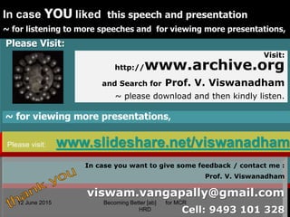 12 June 2015 39
In case YOU liked this speech and presentation
~ for listening to more speeches and for viewing more presentations,
Please Visit:
Visit:
http://www.archive.org
and Search for Prof. V. Viswanadham
~ please download and then kindly listen.
39
~ for viewing more presentations,
Please visit: www.slideshare.net/viswanadham
In case you want to give some feedback / contact me :
Prof. V. Viswanadham
viswam.vangapally@gmail.com
Cell: 9493 101 328
12 June 2015 Becoming Better [ab] for MCR
HRD
 