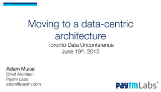 Moving to a data-centric
architecture!
Toronto Data Unconference!
June 19th, 2015
Adam Muise!
Chief Architect!
Paytm Labs!
adam@paytm.com!
 
