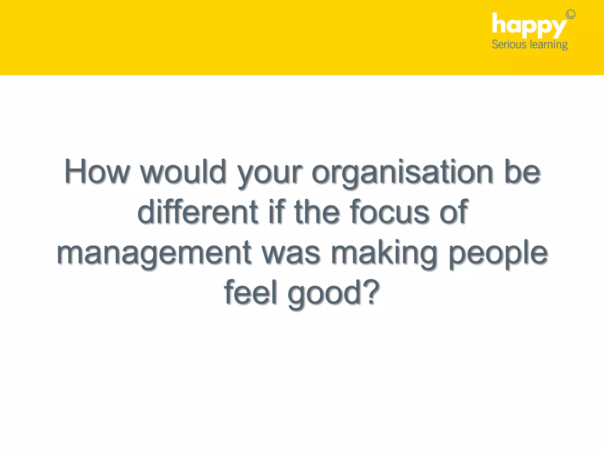 How would your organisation be
different if the focus of
management was making people
feel good?
 
