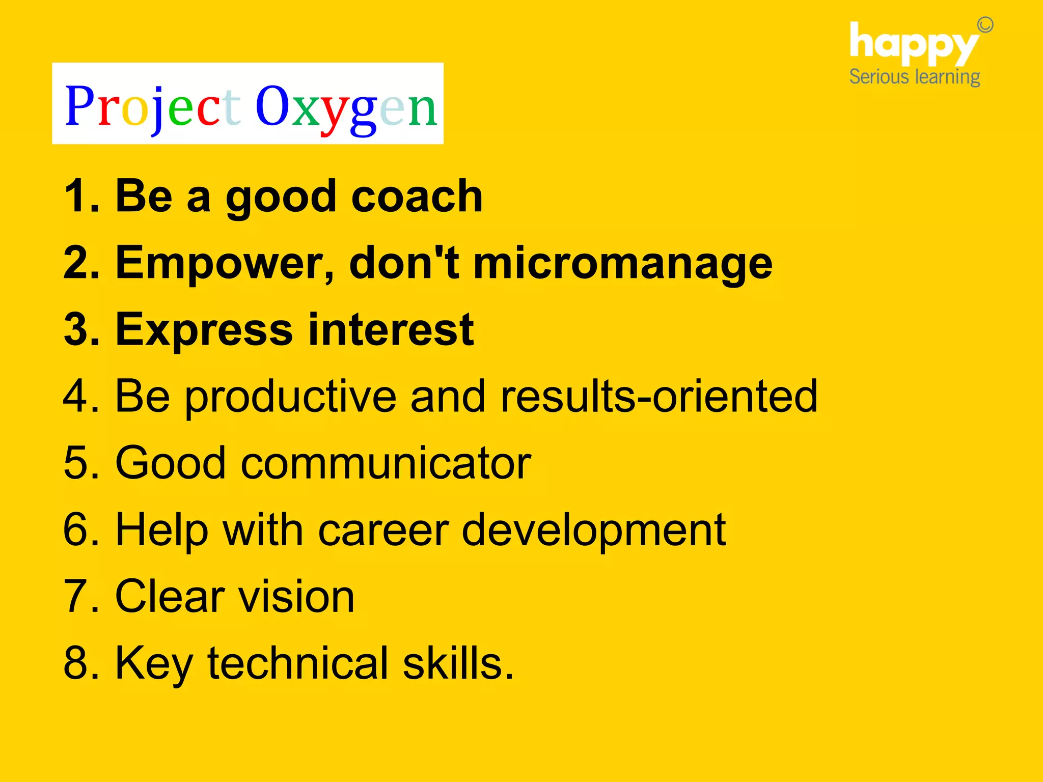 1. Be a good coach
2. Empower, don't micromanage
3. Express interest
4. Be productive and results-oriented
5. Good communicator
6. Help with career development
7. Clear vision
8. Key technical skills.
Project Oxygen
 