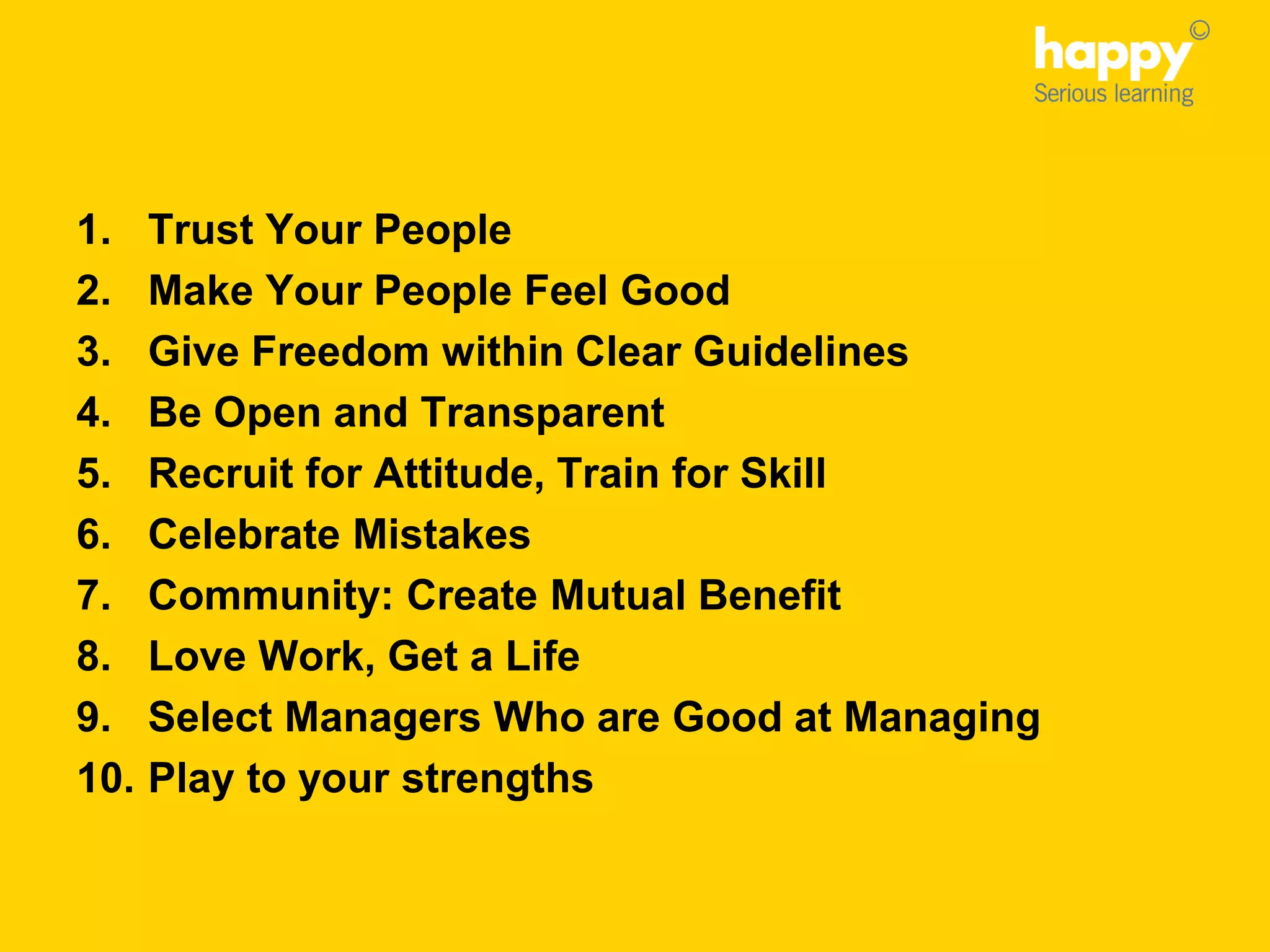 1. Trust Your People
2. Make Your People Feel Good
3. Give Freedom within Clear Guidelines
4. Be Open and Transparent
5. Recruit for Attitude, Train for Skill
6. Celebrate Mistakes
7. Community: Create Mutual Benefit
8. Love Work, Get a Life
9. Select Managers Who are Good at Managing
10. Play to your strengths
 