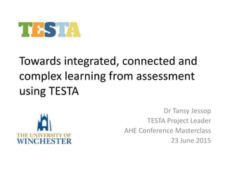 Towards integrated, connected and
complex learning from assessment
using TESTA
Dr Tansy Jessop
TESTA Project Leader
AHE Conference Masterclass
23 June 2015
 