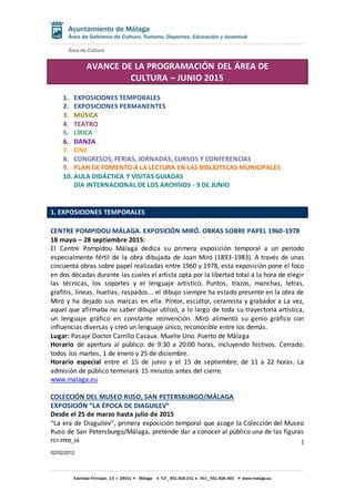F01-FP08_04
02/02/2012
1
AVANCE DE LA PROGRAMACIÓN DEL ÁREA DE
CULTURA – JUNIO 2015
1. EXPOSICIONES TEMPORALES
2. EXPOSICIONES PERMANENTES
3. MÚSICA
4. TEATRO
5. LÍRICA
6. DANZA
7. CINE
8. CONGRESOS, FERIAS, JORNADAS, CURSOS Y CONFERENCIAS
9. PLAN DE FOMENTO A LA LECTURA EN LAS BIBLIOTECAS MUNICIPALES
10. AULA DIDÁCTICA Y VISITAS GUIADAS
DÍA INTERNACIONAL DE LOS ARCHIVOS - 9 DE JUNIO
1. EXPOSICIONES TEMPORALES
CENTRE POMPIDOU MÁLAGA. EXPOSICIÓN MIRÓ. OBRAS SOBRE PAPEL 1960-1978
18 mayo – 28 septiembre 2015:
El Centre Pompidou Málaga dedica su primera exposición temporal a un periodo
especialmente fértil de la obra dibujada de Joan Miró (1893-1983). A través de unas
cincuenta obras sobre papel realizadas entre 1960 y 1978, esta exposición pone el foco
en dos décadas durante las cuales el artista opta por la libertad total a la hora de elegir
las técnicas, los soportes y el lenguaje artístico. Puntos, trazos, manchas, letras,
grafitis, líneas, huellas, raspados... el dibujo siempre ha estado presente en la obra de
Miró y ha dejado sus marcas en ella. Pintor, escultor, ceramista y grabador a La vez,
aquel que afirmaba no saber dibujar utilizó, a lo largo de toda su trayectoria artística,
un lenguaje gráfico en constante reinvención. Miró alimentó su genio gráfico con
influencias diversas y creó un lenguaje único, reconocible entre los demás.
Lugar: Pasaje Doctor Carrillo Casaux. Muelle Uno. Puerto de Málaga
Horario de apertura al público: de 9:30 a 20:00 horas, incluyendo festivos. Cerrado:
todos los martes, 1 de enero y 25 de diciembre.
Horario especial entre el 15 de junio y el 15 de septiembre; de 11 a 22 horas. La
admisión de público terminará 15 minutos antes del cierre.
www.malaga.eu
COLECCIÓN DEL MUSEO RUSO, SAN PETERSBURGO/MÁLAGA
EXPOSICIÓN “LA ÉPOCA DE DIAGUILEV”
Desde el 25 de marzo hasta julio de 2015
“La era de Diaguilev”, primera exposición temporal que acoge la Colección del Museo
Ruso de San Petersburgo/Málaga, pretende dar a conocer al público una de las figuras
 