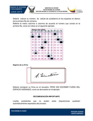 Deberá colocar su número de cédula de ciudadanía en los espacios en blanco
de la primera fila de números.
Rellene la matriz columna a columna de acuerdo al número que consta en la
primera fila, como se indica en el siguiente ejemplo.
Registro de su firma
Deberá consignar su firma en el recuadro, PERO SIN ESCRIBIR FUERA DEL
ESPACIO ASIGNADO, como se demuestra en el ejemplo.
RECOMENDACIÓN IMPORTANTE
Los/las postulantes que no acaten estas disposiciones quedarán
automáticamente separados del proceso.
 