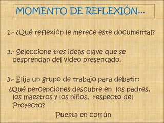 MOMENTO DE REFLEXIÓN...
1.- ¿Qué reflexión le merece este documental?
2.- Seleccione tres ideas clave que se
desprendan del video presentado.
3.- Elija un grupo de trabajo para debatir:
¿Qué percepciones descubre en los padres,
los maestros y los niños, respecto del
Proyecto?
Puesta en común
 