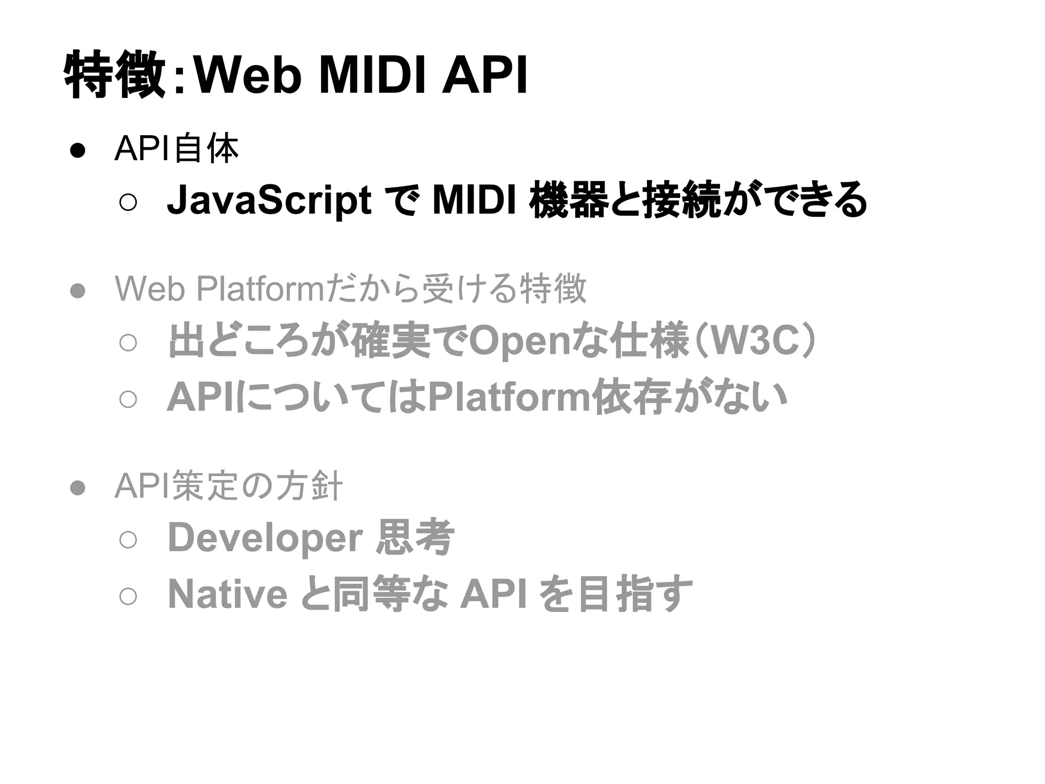 ● API自体
○ JavaScript で MIDI 機器と接続ができる
● Web Platformだから受ける特徴
○ 出どころが確実でOpenな仕様（W3C）
○ APIについてはPlatform依存がない
● API策定の方針
○ Developer 思考
○ Native と同等な API を目指す
特徴：Web MIDI API
 