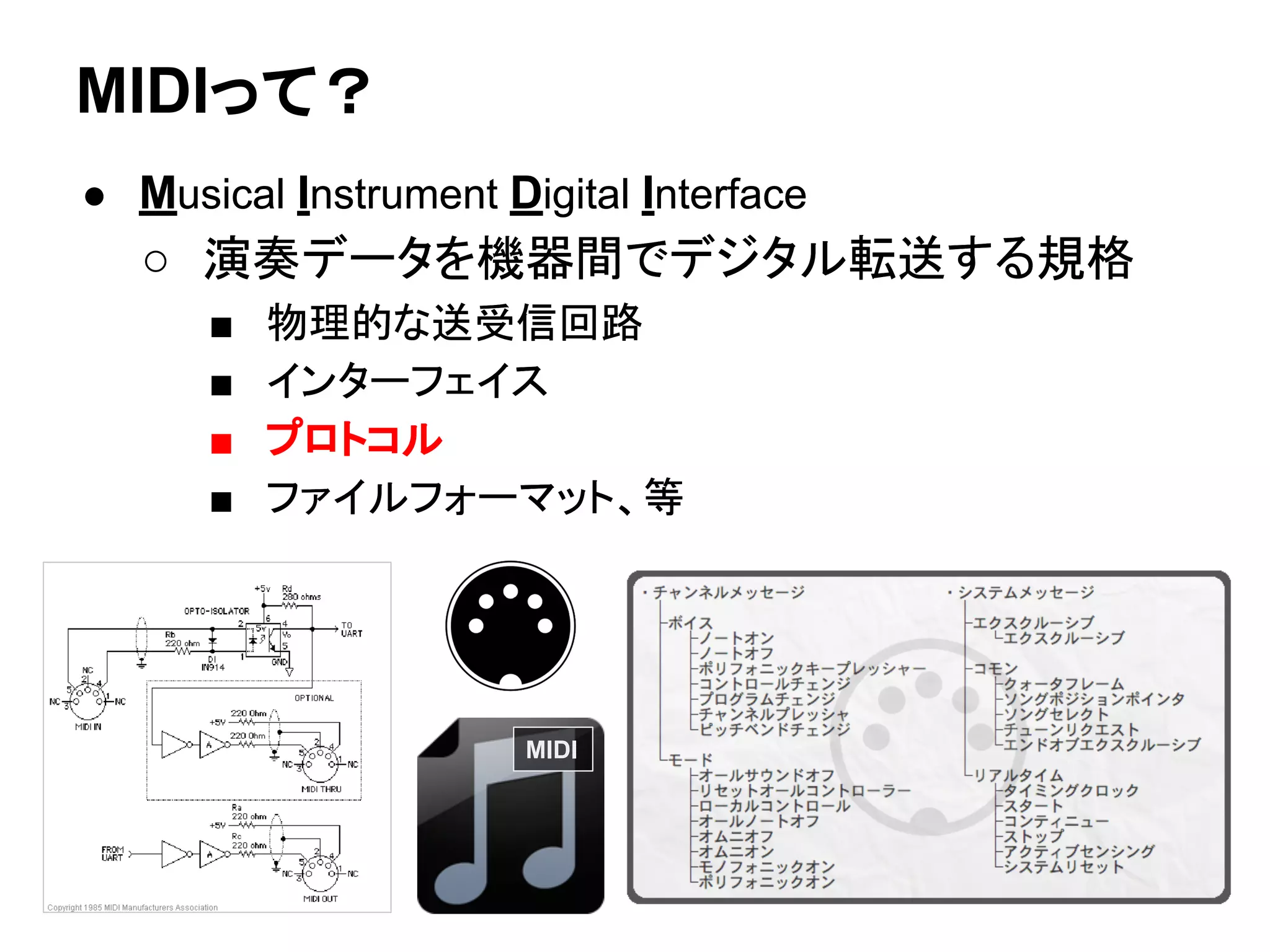 MIDIって？
● Musical Instrument Digital Interface
○ 演奏データを機器間でデジタル転送する規格
■ 物理的な送受信回路
■ インターフェイス
■ プロトコル
■ ファイルフォーマット、等
MIDI
● Musical Instrument Digital Interface
○ 演奏データを機器間でデジタル転送する規格
■ 物理的な送受信回路
■ インターフェイス
■ プロトコル
■ ファイルフォーマット、等
 