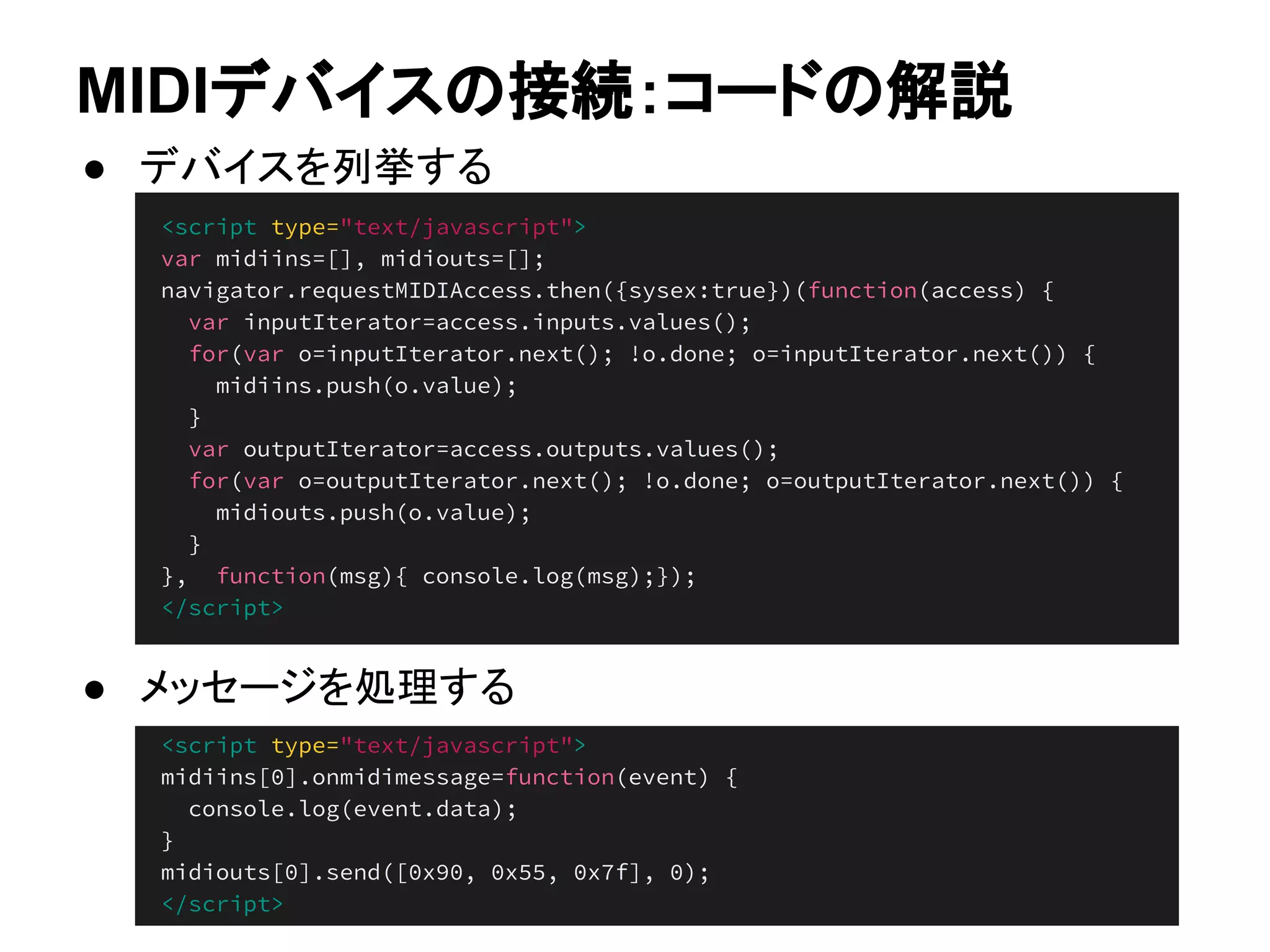 <script type="text/javascript">
var midiins=[], midiouts=[];
navigator.requestMIDIAccess.then({sysex:true})(function(access) {
var inputIterator=access.inputs.values();
for(var o=inputIterator.next(); !o.done; o=inputIterator.next()) {
midiins.push(o.value);
}
var outputIterator=access.outputs.values();
for(var o=outputIterator.next(); !o.done; o=outputIterator.next()) {
midiouts.push(o.value);
}
}, function(msg){ console.log(msg);});
</script>
<script type="text/javascript">
midiins[0].onmidimessage=function(event) {
console.log(event.data);
}
midiouts[0].send([0x90, 0x55, 0x7f], 0);
</script>
MIDIデバイスの接続：コードの解説
● デバイスを列挙する
● メッセージを処理する
 