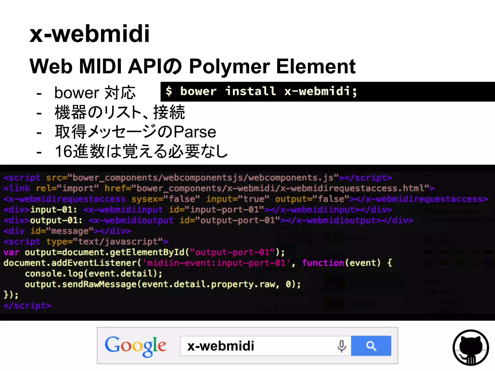 x-webmidi
Web MIDI APIの Polymer Element
- bower 対応
- 機器のリスト、接続
- 取得メッセージのParse
- 16進数は覚える必要なし
x-webmidi
$ bower install x-webmidi;
 