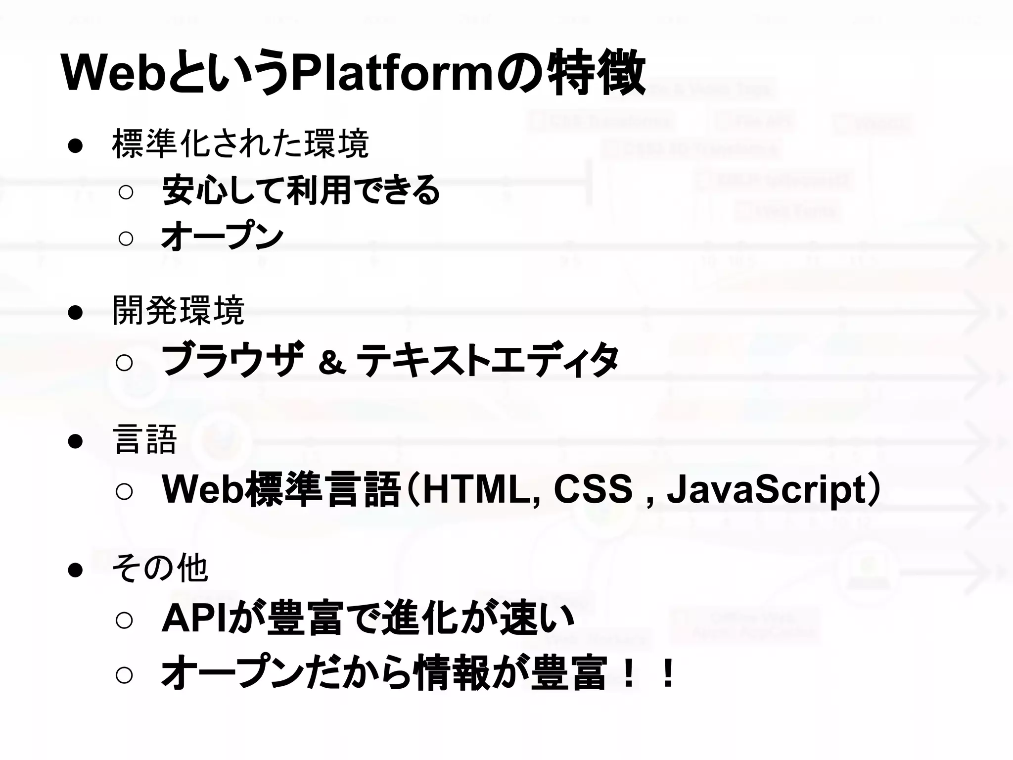 ● 標準化された環境
○ 安心して利用できる
○ オープン
● 開発環境
○ ブラウザ ＆ テキストエディタ
● 言語
○ Web標準言語（HTML, CSS , JavaScript）
● その他
○ APIが豊富で進化が速い
○ オープンだから情報が豊富！！
WebというPlatformの特徴
 