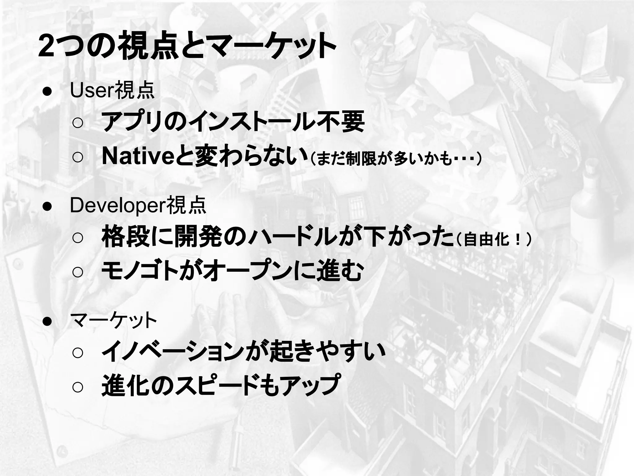 ● User視点
○ アプリのインストール不要
○ Nativeと変わらない（まだ制限が多いかも・・・）
● Developer視点
○ 格段に開発のハードルが下がった（自由化！）
○ モノゴトがオープンに進む
● マーケット
○ イノベーションが起きやすい
○ 進化のスピードもアップ
2つの視点とマーケット
 