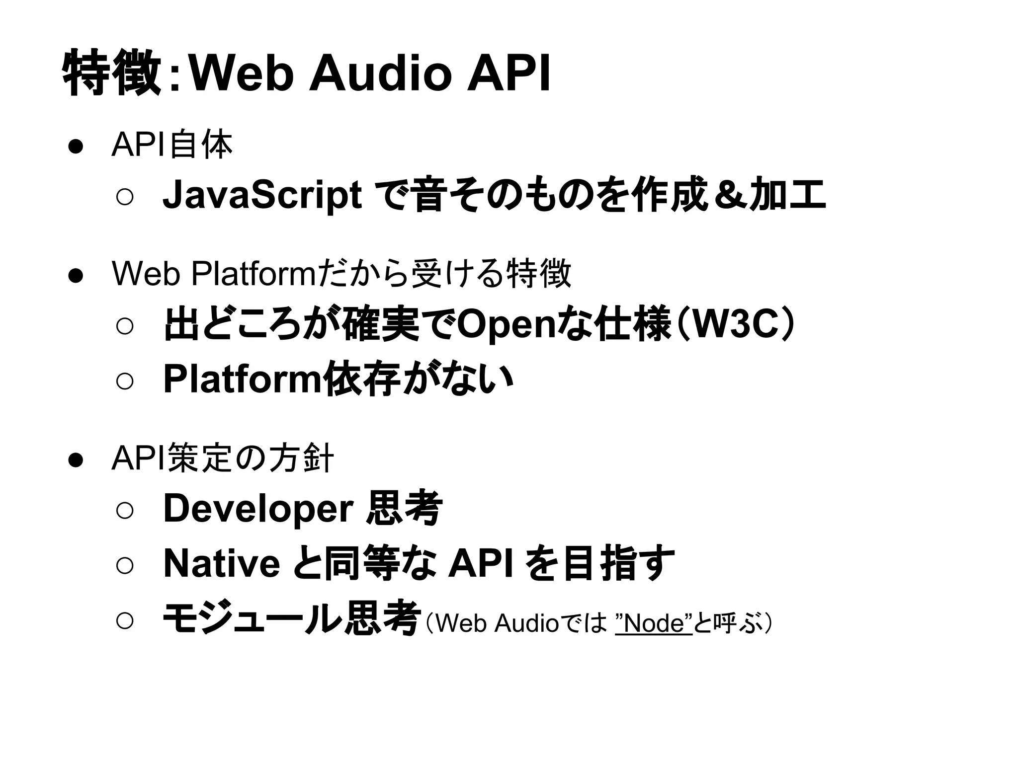 ● API自体
○ JavaScript で音そのものを作成＆加工
● Web Platformだから受ける特徴
○ 出どころが確実でOpenな仕様（W3C）
○ Platform依存がない
● API策定の方針
○ Developer 思考
○ Native と同等な API を目指す
○ モジュール思考（Web Audioでは ”Node”と呼ぶ）
特徴：Web Audio API
 