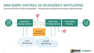 16
MAIS SOBRE CONTROLE DE APLICAÇÕES E WHITELISTING
Controle de Ciclo de Vida de Aplicações – Proteção para ameaças conhecidas e desconhecidas
Application
Startup Control
Application
Privilege Control
Vulnerability
Monitor
Análise de
Comportamento
CLOUD
Whitelisting
Local
Whitelisting
 