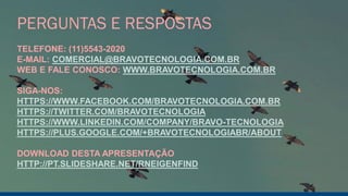 PERGUNTAS E RESPOSTAS
TELEFONE: (11)5543-2020
E-MAIL: COMERCIAL@BRAVOTECNOLOGIA.COM.BR
WEB E FALE CONOSCO: WWW.BRAVOTECNOLOGIA.COM.BR
SIGA-NOS:
HTTPS://WWW.FACEBOOK.COM/BRAVOTECNOLOGIA.COM.BR
HTTPS://TWITTER.COM/BRAVOTECNOLOGIA
HTTPS://WWW.LINKEDIN.COM/COMPANY/BRAVO-TECNOLOGIA
HTTPS://PLUS.GOOGLE.COM/+BRAVOTECNOLOGIABR/ABOUT
DOWNLOAD DESTA APRESENTAÇÃO
HTTP://PT.SLIDESHARE.NET/RNEIGENFIND
 