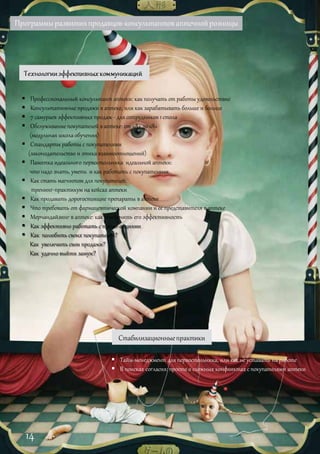 Программыразвитияпродавцов-консультантоваптечнойрозницы
 Профессиональный консультант аптеки: как получать от работы удовольствие
 Консультативные продажи в аптеке, или как зарабатывать больше и больше
 7 самураев эффективных продаж - для сотрудников 1 стола
 Обслуживание покупателей в аптеке: от «А» до «Я»
(модульная школа обучения)
 Стандарты работы с покупателями
(законодательство и этика взаимоотношений)
 Памятка идеального первостольника идеальной аптеки:
что надо знать, уметь и как работать с покупателями
 Как стать магнитом для покупателей:
тренинг-практикум на кейсах аптеки
 Как продавать дорогостоящие препараты в аптеке
 Что требовать от фармацевтической компании и ее представителя в аптеке
 Мерчандайзинг в аптеке: как обеспечить его эффективность
 Как эффективно работать с промо-акциями
 Как полюбить своих покупателей?
Как увеличить свои продажи?
Как удачно выйти замуж?
Стабилизационныепрактики
 Тайм-менеджмент для первостольника, или как не уставать на работе
 В поисках согласия: просто о сложных конфликтахс покупателями аптеки
14
 