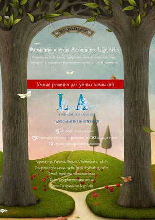 Фармацевтическая Ассоциация Lege Artis
Стратегический альянс профессиональных консалтинговых
компаний и экспертов фармацевтического рынка & медицины
15 областей специализации
150 программ обучения и развития для 20 целевых групп
10 лучших тренеров-консультантов
Адрес: 03035, Украина, Киев,пл. Соломенская 2, оф.611
Телефоны: + 380 44-244-09-62, 50-38-18-567, 67-551-28-71
E-mail: info@pharma-mama.com.ua
Сайт: www.pharma-mama.com.ua
Skype: The Association Lege Artis
Умные решения для умных компаний
 