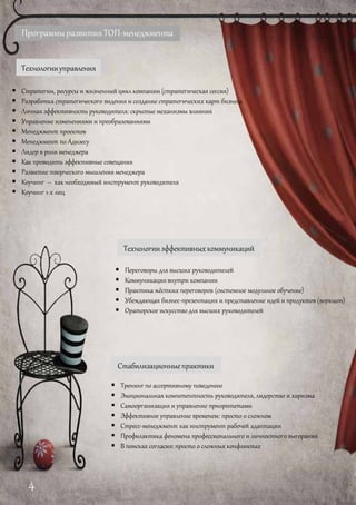 ПрограммыразвитияТОП-менеджмента
Технологииуправления
 Стратегии, ресурсы и жизненный цикл компании (стратегическая сессия)
 Разработка стратегического видения и создание стратегических карт бизнеса
 Личная эффективность руководителя: скрытые механизмы влияния
 Управление изменениями и преобразованиями
 Менеджмент проектов
 Менеджмент по Адизесу
 Лидер в роли менеджера
 Как проводить эффективные совещания
 Развитие творческого мышления менеджера
 Коучинг – как необходимый инструмент руководителя
 Коучинг 1-х лиц
Технологииэффективныхкоммуникаций
 Переговоры для высших руководителей
 Коммуникация внутри компании
 Практика жёстких переговоров (системное модульное обучение)
 Убеждающая бизнес-презентация и представление идей и продуктов (воркшоп)
 Ораторское искусство для высших руководителей
Стабилизационныепрактики
 Тренинг по ассертивному поведению
 Эмоциональная компетентность руководителя, лидерство и харизма
 Самоорганизация и управление приоритетами
 Эффективное управление временем: просто о сложном
 Стресс-менеджмент как инструмент рабочей адаптации
 Профилактика феномена профессионального и личностного выгорания
 В поисках согласия: просто о сложных конфликтах
4
 