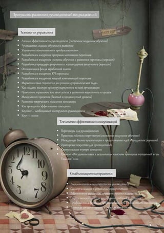 Программыразвитияруководителейподразделений
Технологииуправления
 Личная эффективность руководителя (системное модульное обучение)
 Руководство людьми: обучение и развитие
 Управление изменениями и преобразованиями
 Разработка и внедрение программ мотивации персонала
 Разработка и внедрение системы обучения и развития персонала (воркшоп)
 Разработка процедуры рекрутинга и стандартов рекрутинга (воркшоп)
 Оптимизация фонда заработной платы
 Разработка и внедрение KPI персонала
 Разработка и внедрение моделей компетенций персонала
 Маркетинговая стратегия для решения управленческих задач
 Как создать высокую культуру маркетинга во всей организации
 Проектное управление как залог успеха в развитии маркетинга и продаж
 Менеджмент проектов (базовый и продвинутый уровень)
 Развитие творческого мышления менеджера
 Как проводить эффективные совещания
 Коучинг – необходимый инструмент руководителя
 Коуч сессии
Технологииэффективныхкоммуникаций
 Переговоры для руководителей
 Практика жёстких переговоров (системное модульное обучение)
 Убеждающая бизнес-презентация и представление идей и продуктов (воркшоп)
 Ораторское искусство для руководителей
 Коммуникациявнутри компании
 Тренинг«От удовольствия к результату» на основе принципа внутренней игры
Тимоти Голви
Стабилизационныепрактики
 Эмоциональная компетентность руководителя
 Самоорганизация и управление приоритетами
 Эффективное управление временем: просто о сложном
 Стресс-менеджмент как инструмент рабочей адаптации
 Профилактика феномена профессионального и личностного выгорания
 В поисках согласия: просто о сложных конфликтах
–
5
 