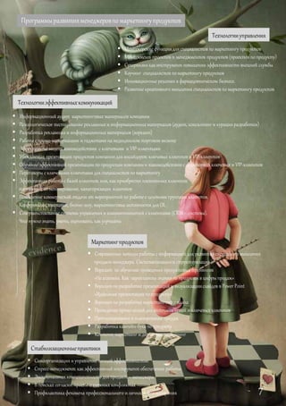Программыразвитияменеджеровпомаркетингупродуктов
Технологииуправления
Технологииэффективныхкоммуникаций
Стабилизационныепрактики
 Самоорганизация и управление личнойэффективностью
 Стресс-менеджмент какэффективный инструмент обеспечения работы
 Эмоциональная компетентность для продакт – менеджера
 В поисках согласия:просто о сложных конфликтах
 Профилактикафеномена профессионального и личностноговыгорания
Маркетингпродуктов
 Менеджерские функциидля специалистов по маркетингу продуктов
 Менеджмент проектов и менеджментов продуктов (проектов по продукту)
 Супервизия какинструмент повышения эффективности внешней службы
 Коучинг специалистов по маркетингу продуктов
 Инновационныерешения в фармацевтическом бизнесе.
 Развитие креативного мышления специалистов по маркетингу продуктов
 Современные методы работы с информацией для развития системного мышления
продакт-менеджера. Систематизация и структуризация
 Воркшоп по обучению проведения продуктовых тренингов
«Не алхимия. Как переплавить знанияпо продукты в цифры продаж»
 Воркшоп по разработке презентаций и визуализациислайдов в Power Point
«Идеальная презентация по продукту»
 Воркшоп по разработке маркетингового плана
 Проведение промо-акций для аптечных сетей и ключевых клиентов
 Прогнозирование и планирование продаж
 Разработка кампейн-букапо продукту
 Контент-маркетинг и диджитал-маркетинг
 Информационный аудит маркетинговых материалов компании
 Психологическое тестирование рекламных и информационныхматериалов (аудит, консалтинги курацияразработки)
 Разработка рекламныхи информационныхматериалов (воркшоп)
 Работа с промо-материалами и гаджетами на медицинскомторговом визите
 Эффективные модели взаимодействия с ключевыми и VIP-клиентами
 Убеждающая презентация продуктов компании для инсайдеров: ключевых клиентов и VIP-клиентов
 Обучение эффективной презентации по продуктам компании и взаимодействию с аудиторией ключевых и VIP-клиентов
 Переговоры с ключевыми клиентами для специалистов по маркетингу
 Эффективная работа с базой клиентов, или, какприобрести постоянных клиентов:
таргетинг, сегментирование, категоризация клиентов
 Повышение коммерческой отдачи от мероприятий по работе сцелевыми группами клиентов.
Конференции, выставки, бизнес-шоу, маркетинговые активности для OL
 Совершенствование системы управления и взаимоотношений склиентами (CRM – система).
Что нужнознать, уметь, оценивать, как улучшать
7
 