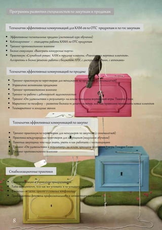 Программыразвитияспециалистовпо закупками продажам
 Тренинг-практикумпо переговорам для менеджеров по закупкам (с синемалогией)
 Практика международных переговоров для закупщиков(модульное обучение)
 Памятка закупщика: что надо знать, уметь и как работать с поставщиками
 Тренинг «От удовольствия к результату» на основе принципа внутренней игры Тимоти Голви
 Тренинг противостояния влиянию
Технологииэффективныхкоммуникацийпозакупке
Технологииэффективныхкоммуникацийпопродаже
 Тренинг-практикумпо переговорам для менеджеров по продажам (ссинемалогией)
 Управление активными продажами
 Тренинг противостояния влиянию
 Тренинг по работе с дебиторской задолженностью
 Тренинг «От удовольствия к результату» на основе принципа внутренней игры Тимоти Голви
 Маркетинг по телефону – развитие бизнеса vs деньги на ветер, или Как правильно привлекать новых клиентов
 Телемаркетинг и холодные звонки
Стабилизационныепрактики
 Самоорганизация и управление приоритетами
 Тайм-менеджмент, или как все успевать и не уставать на работе
 В поисках согласия: просто о сложных конфликтах
 Профилактика феномена профессионального и личностного выгорания
ТехнологииэффективныхкоммуникацийдляКАМ-овпоОТС продуктами погосзакупкам
 Эффективные госпитальные продажи (системный курс обучения)
 Кейэккаунтинг – стандарты работы КАМА по ОТСпродуктам
 Тренинг противостояния влиянию
 Бизнес-симуляция «Выиграть конкурсные торги»
 Практикум: «Служебный роман: КАМ и трудные клиенты. «Реанимация мертвых клиентов».
Алгоритмы и бизнес решения работы с бюджетом ЛПУ, с дистрибьюторами, с аптеками»
8
 