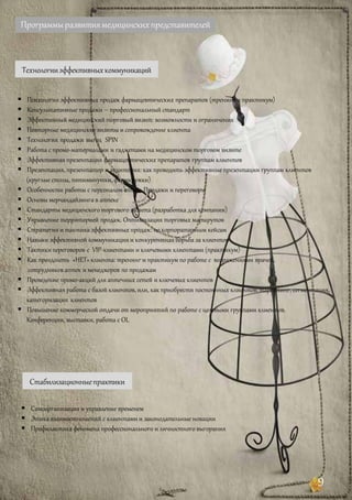Программыразвитиямедицинскихпредставителей
Технологииэффективныхкоммуникаций
 Психология эффективных продаж фармацевтических препаратов (тренинг и практикум)
 Консультативные продажи – профессиональный стандарт
 Эффективный медицинскийторговый визит: возможности и ограничения
 Повторные медицинские визиты и сопровождение клиента
 Технология продаж выгод SPIN
 Работа с промо-материалами и гаджетами на медицинском торговом визите
 Эффективная презентация фармацевтических препаратов группам клиентов
 Презентация, презентатор и аудитория: как проводить эффективные презентации группам клиентов
(круглые столы, пятиминутки, фармкружки)
 Особенности работы с персоналом аптек. Продажи и переговоры
 Основы мерчандайзинга в аптеке
 Стандарты медицинскоготоргового визита (разработка для компании)
 Управление территорией продаж. Оптимизация торговых маршрутов
 Стратегия и тактика эффективных продаж: по корпоративным кейсам
 Навыки эффективной коммуникациии конкурентная борьба за клиентов
 Тактикипереговоров с VIP-клиентами и ключевыми клиентами (практикум)
 Как преодолеть «НЕТ» клиента: тренинг и практикум по работе с возражениями врачей,
сотрудников аптек и менеджеров по продажам
 Проведение промо-акций для аптечных сетей и ключевых клиентов
 Эффективная работа с базой клиентов, или, как приобрести постоянных клиентов: таргетинг, сегментация,
категоризация клиентов
 Повышение коммерческой отдачи от мероприятий по работе с целевыми группами клиентов.
Конференции, выставки, работа с OL
Стабилизационныепрактики
 Самоорганизация и управление временем
 Этика взаимоотношений с клиентами и законодательные новации
 Профилактика феномена профессионального и личностного выгорания
и
9
 