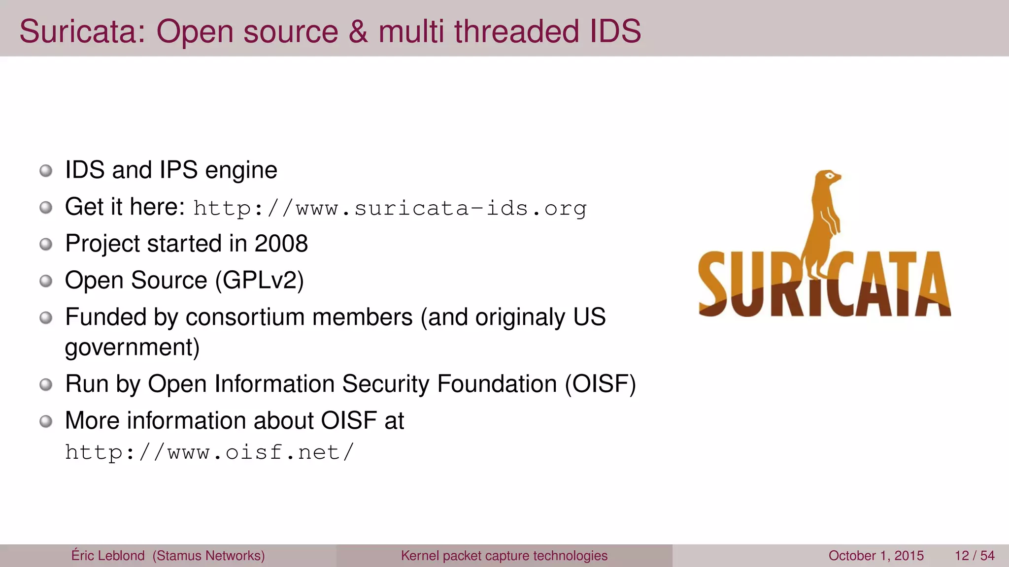 Suricata: Open source & multi threaded IDS
IDS and IPS engine
Get it here: http://www.suricata-ids.org
Project started in 2008
Open Source (GPLv2)
Funded by consortium members (and originaly US
government)
Run by Open Information Security Foundation (OISF)
More information about OISF at
http://www.oisf.net/
Éric Leblond (Stamus Networks) Kernel packet capture technologies October 1, 2015 12 / 54
 