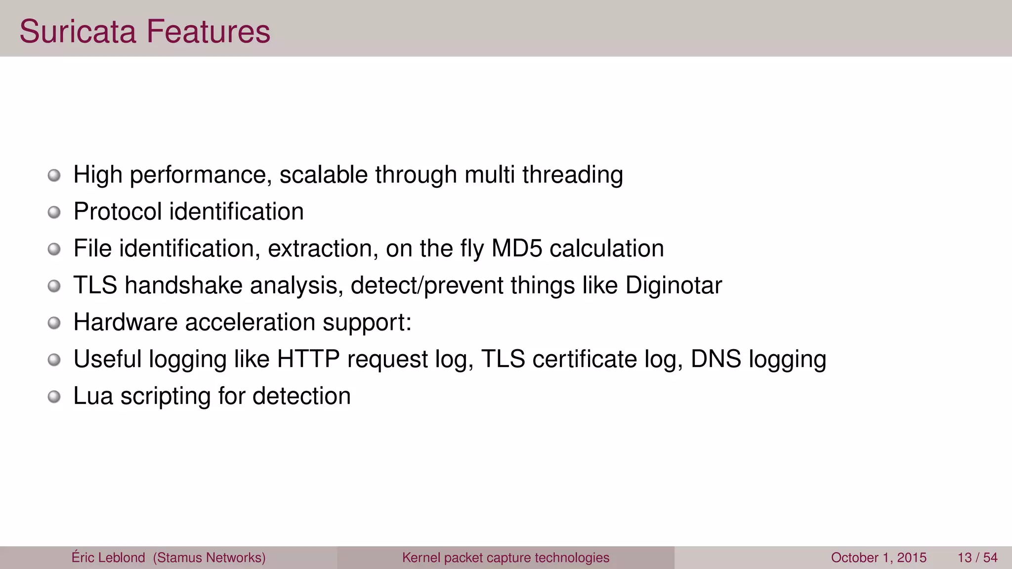 Suricata Features
High performance, scalable through multi threading
Protocol identiﬁcation
File identiﬁcation, extraction, on the ﬂy MD5 calculation
TLS handshake analysis, detect/prevent things like Diginotar
Hardware acceleration support:
Useful logging like HTTP request log, TLS certiﬁcate log, DNS logging
Lua scripting for detection
Éric Leblond (Stamus Networks) Kernel packet capture technologies October 1, 2015 13 / 54
 
