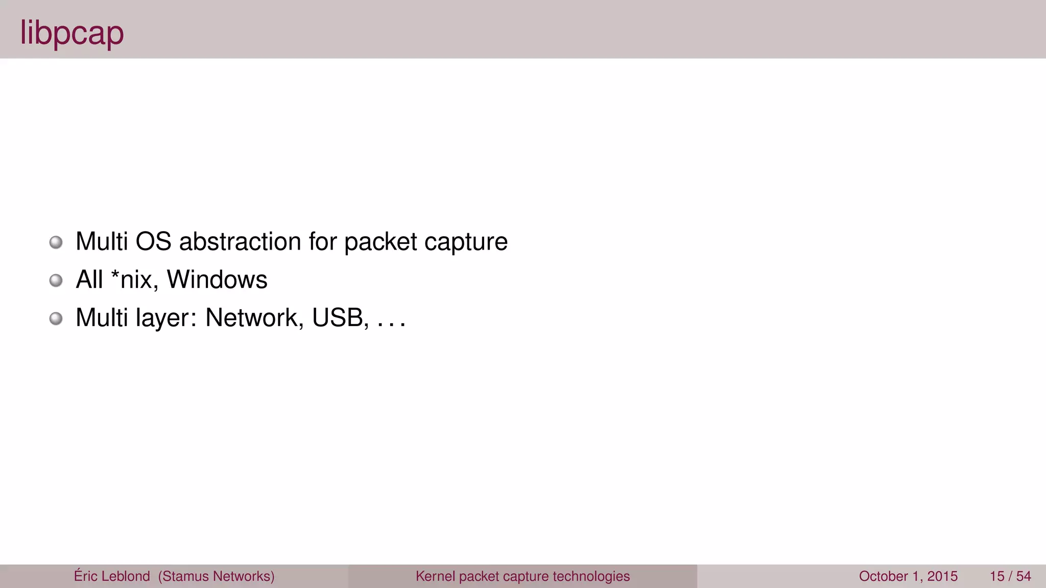 libpcap
Multi OS abstraction for packet capture
All *nix, Windows
Multi layer: Network, USB, . . .
Éric Leblond (Stamus Networks) Kernel packet capture technologies October 1, 2015 15 / 54
 