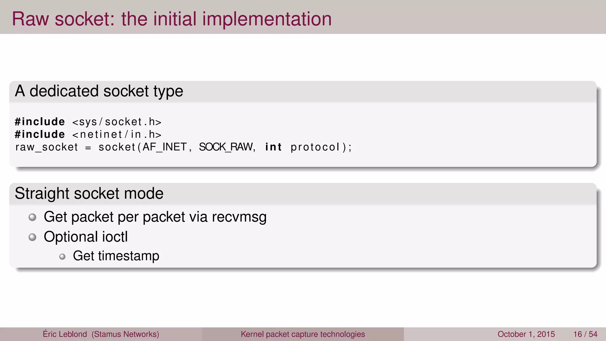 Raw socket: the initial implementation
A dedicated socket type
#include <sys / socket . h>
#include < netinet / in . h>
raw_socket = socket (AF_INET , SOCK_RAW, int protocol ) ;
Straight socket mode
Get packet per packet via recvmsg
Optional ioctl
Get timestamp
Éric Leblond (Stamus Networks) Kernel packet capture technologies October 1, 2015 16 / 54
 