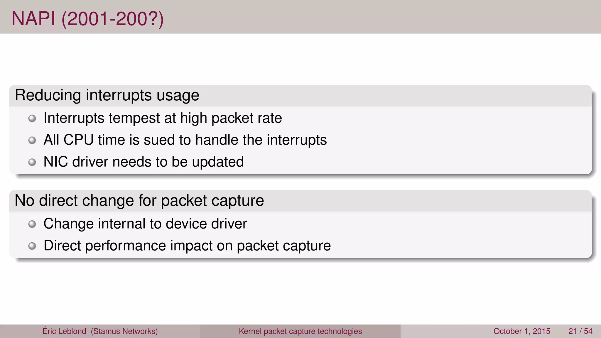 NAPI (2001-200?)
Reducing interrupts usage
Interrupts tempest at high packet rate
All CPU time is sued to handle the interrupts
NIC driver needs to be updated
No direct change for packet capture
Change internal to device driver
Direct performance impact on packet capture
Éric Leblond (Stamus Networks) Kernel packet capture technologies October 1, 2015 21 / 54
 