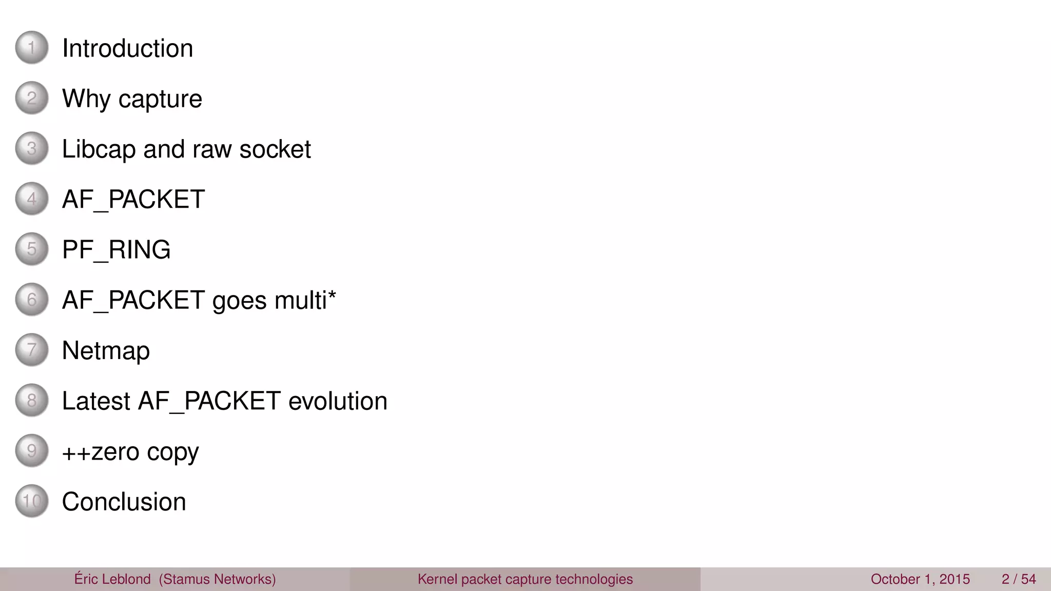 1 Introduction
2 Why capture
3 Libcap and raw socket
4 AF_PACKET
5 PF_RING
6 AF_PACKET goes multi*
7 Netmap
8 Latest AF_PACKET evolution
9 ++zero copy
10 Conclusion
Éric Leblond (Stamus Networks) Kernel packet capture technologies October 1, 2015 2 / 54
 