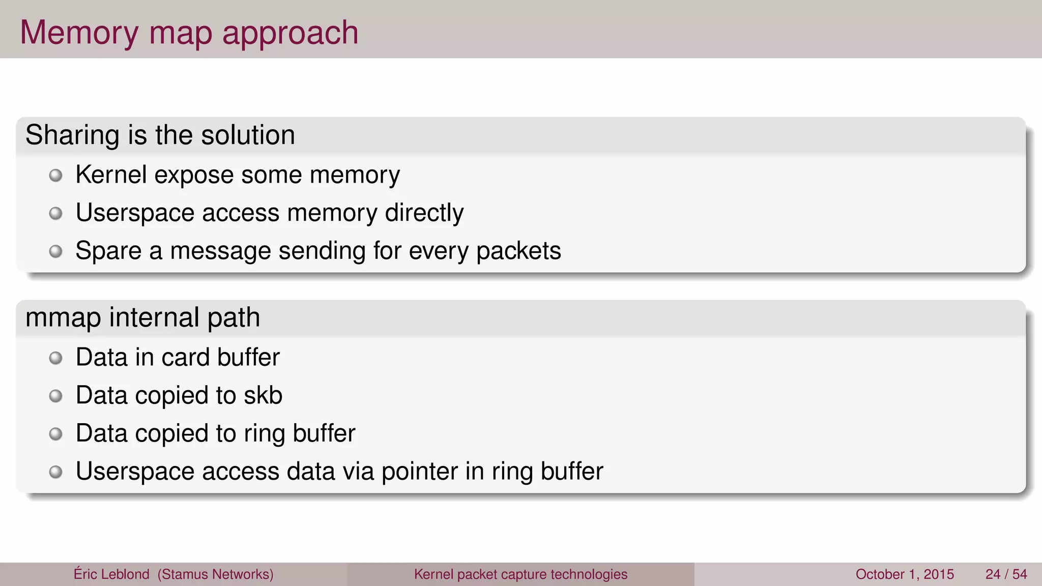 Memory map approach
Sharing is the solution
Kernel expose some memory
Userspace access memory directly
Spare a message sending for every packets
mmap internal path
Data in card buffer
Data copied to skb
Data copied to ring buffer
Userspace access data via pointer in ring buffer
Éric Leblond (Stamus Networks) Kernel packet capture technologies October 1, 2015 24 / 54
 