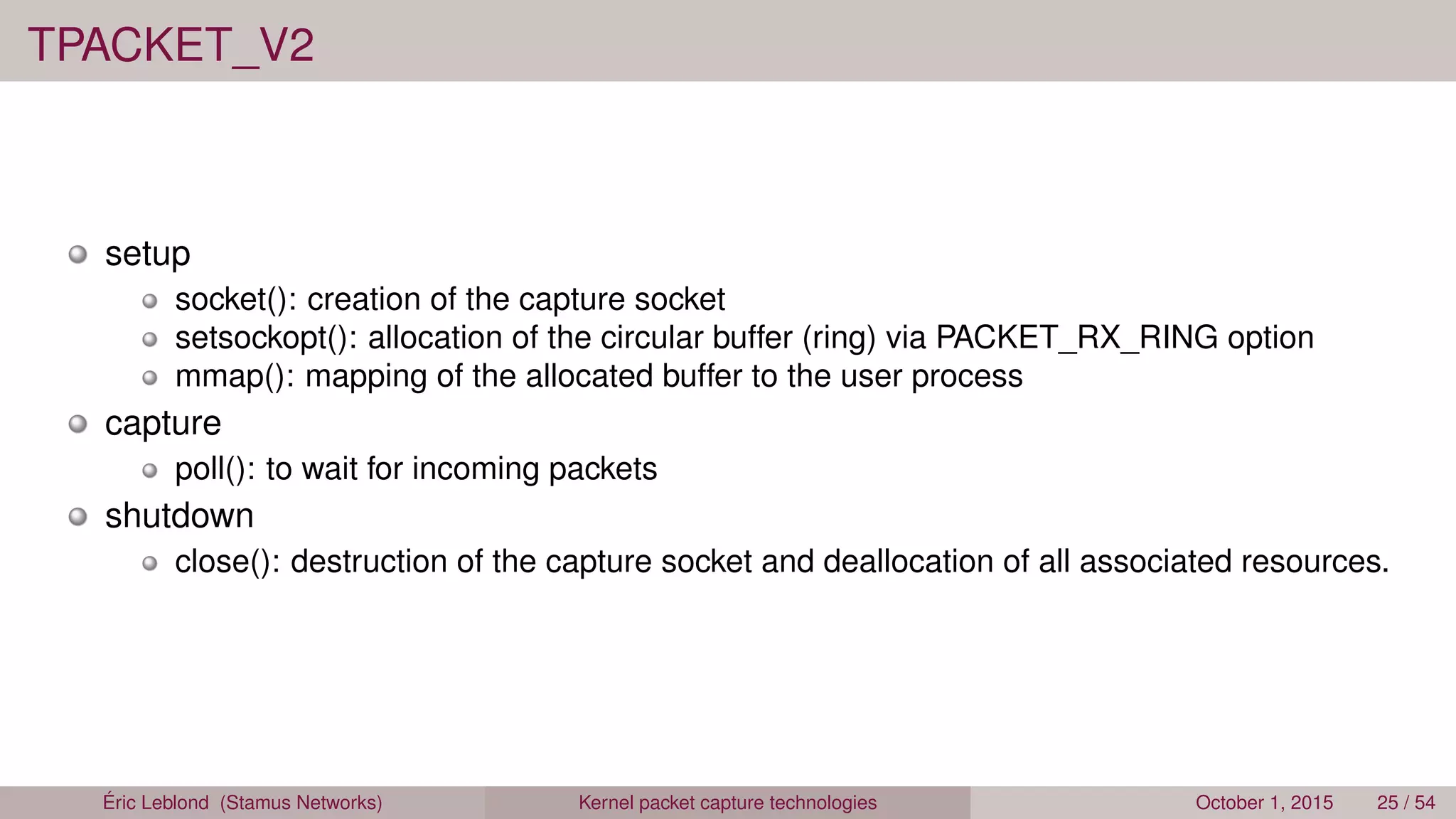TPACKET_V2
setup
socket(): creation of the capture socket
setsockopt(): allocation of the circular buffer (ring) via PACKET_RX_RING option
mmap(): mapping of the allocated buffer to the user process
capture
poll(): to wait for incoming packets
shutdown
close(): destruction of the capture socket and deallocation of all associated resources.
Éric Leblond (Stamus Networks) Kernel packet capture technologies October 1, 2015 25 / 54
 