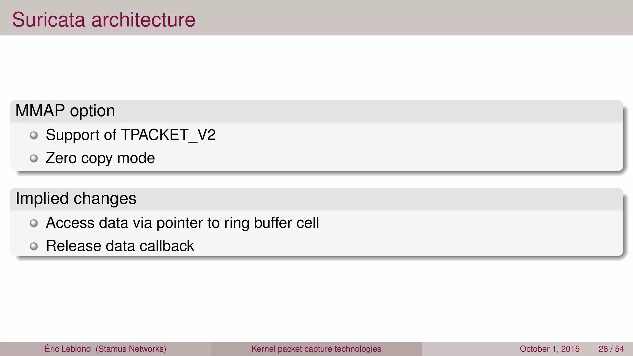 Suricata architecture
MMAP option
Support of TPACKET_V2
Zero copy mode
Implied changes
Access data via pointer to ring buffer cell
Release data callback
Éric Leblond (Stamus Networks) Kernel packet capture technologies October 1, 2015 28 / 54
 
