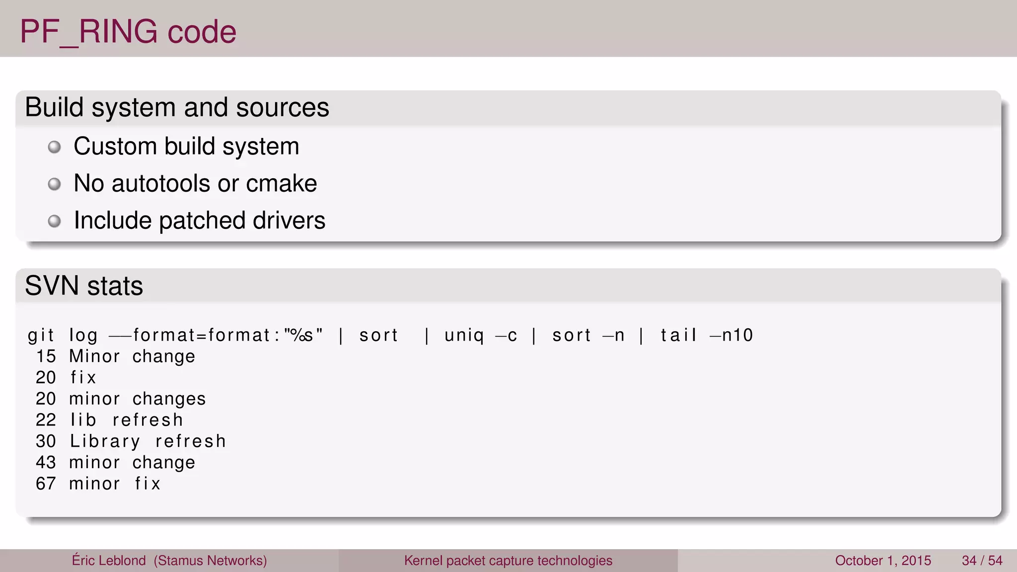 PF_RING code
Build system and sources
Custom build system
No autotools or cmake
Include patched drivers
SVN stats
g i t log −−format=format : "%s " | sort | uniq −c | sort −n | t a i l −n10
15 Minor change
20 f i x
20 minor changes
22 l i b refresh
30 Library refresh
43 minor change
67 minor f i x
Éric Leblond (Stamus Networks) Kernel packet capture technologies October 1, 2015 34 / 54
 