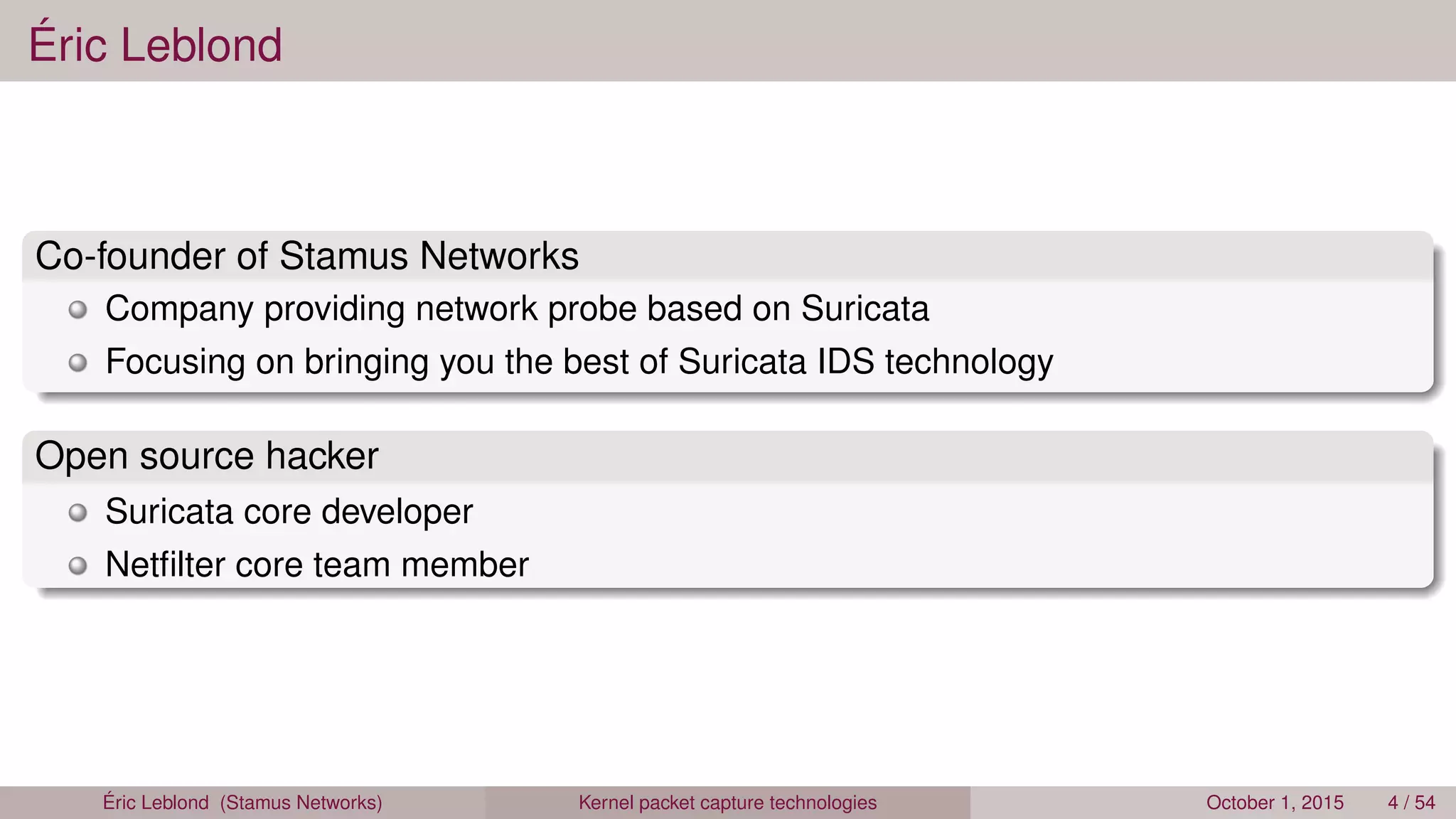Éric Leblond
Co-founder of Stamus Networks
Company providing network probe based on Suricata
Focusing on bringing you the best of Suricata IDS technology
Open source hacker
Suricata core developer
Netﬁlter core team member
Éric Leblond (Stamus Networks) Kernel packet capture technologies October 1, 2015 4 / 54
 