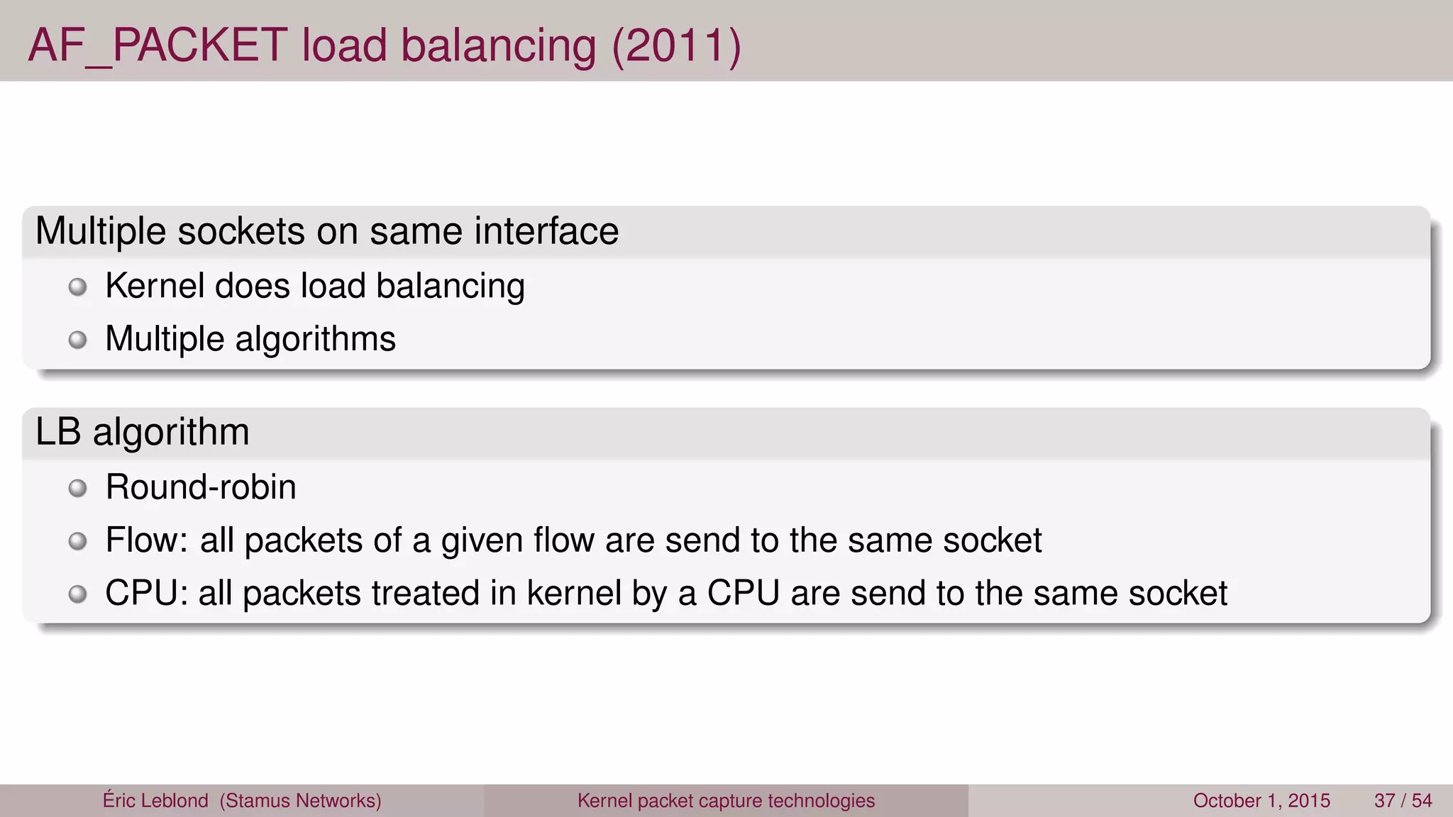 AF_PACKET load balancing (2011)
Multiple sockets on same interface
Kernel does load balancing
Multiple algorithms
LB algorithm
Round-robin
Flow: all packets of a given ﬂow are send to the same socket
CPU: all packets treated in kernel by a CPU are send to the same socket
Éric Leblond (Stamus Networks) Kernel packet capture technologies October 1, 2015 37 / 54
 