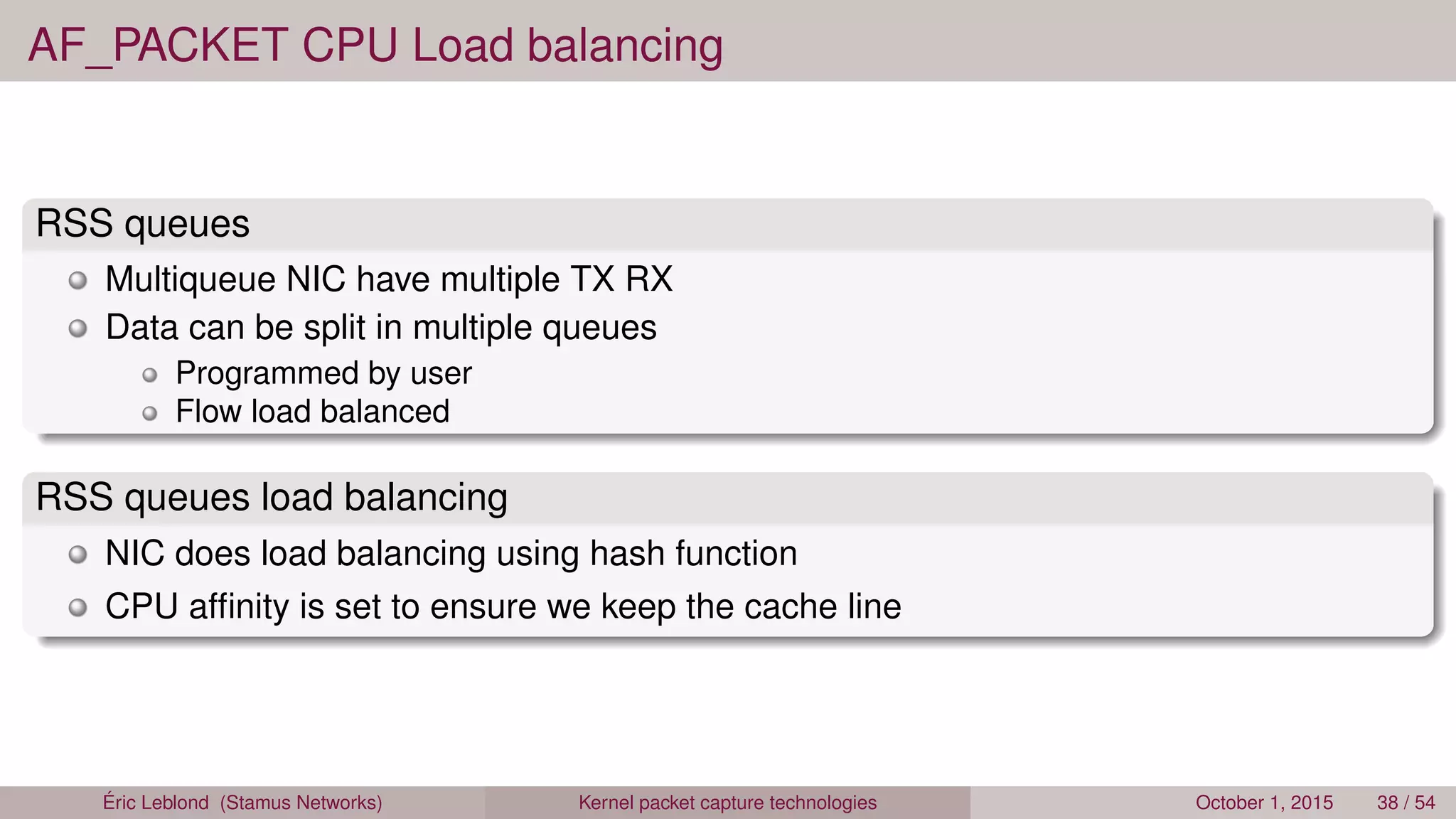 AF_PACKET CPU Load balancing
RSS queues
Multiqueue NIC have multiple TX RX
Data can be split in multiple queues
Programmed by user
Flow load balanced
RSS queues load balancing
NIC does load balancing using hash function
CPU afﬁnity is set to ensure we keep the cache line
Éric Leblond (Stamus Networks) Kernel packet capture technologies October 1, 2015 38 / 54
 